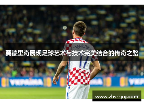 莫德里奇展现足球艺术与技术完美结合的传奇之路