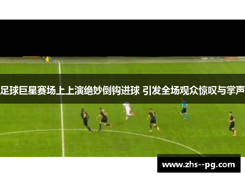 足球巨星赛场上上演绝妙倒钩进球 引发全场观众惊叹与掌声