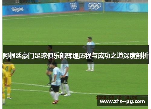 阿根廷豪门足球俱乐部辉煌历程与成功之道深度剖析