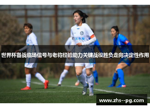世界杯备战临场信号与老将经验助力关键战役胜负走向决定性作用 世界杯备战临场信号与老将经验助力关键战役胜负走向决定性作用