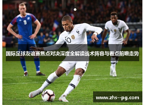 国际足球友谊赛焦点对决深度全解读战术阵容与看点前瞻走势 国际足球友谊赛焦点对决深度全解读战术阵容与看点前瞻走势