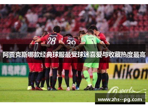 阿贾克斯哪款经典球服最受球迷喜爱与收藏热度最高