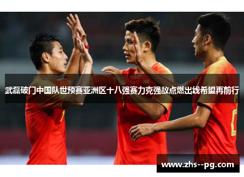 武磊破门中国队世预赛亚洲区十八强赛力克强敌点燃出线希望再前行 武磊破门中国队世预赛亚洲区十八强赛力克强敌点燃出线希望再前行