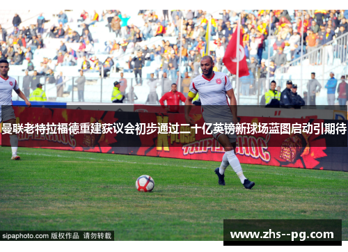 曼联老特拉福德重建获议会初步通过二十亿英镑新球场蓝图启动引期待 曼联老特拉福德重建获议会初步通过二十亿英镑新球场蓝图启动引期待